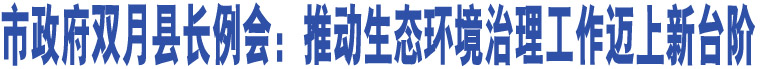 市政府雙月縣長(zhǎng)例會(huì)：推動(dòng)生態(tài)環(huán)境治理工作邁上新臺(tái)階