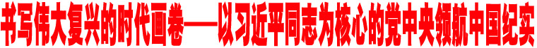 書寫偉大復(fù)興的時(shí)代畫卷——以習(xí)近平同志為核心的黨中央領(lǐng)航中國(guó)紀(jì)實(shí)